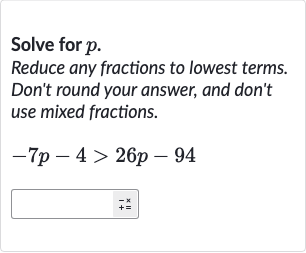 Solve for 
p.
Reduce any fractions to lowest terms. Don't round your answer, and don't use mixed fractions.

-7p-4 > 26 p-94