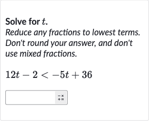 Solve for 
t.
Reduce any fractions to lowest terms. Don't round your answer, and don't use mixed fractions.

12 t-2 < -5t+36