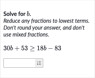 Solve for 
b.
Reduce any fractions to lowest terms. Don't round your answer, and don't use mixed fractions.

30 b+53 >= 18 b-83