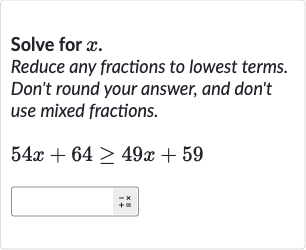 Solve for 
x.
Reduce any fractions to lowest terms. Don't round your answer, and don't use mixed fractions.

54 x+64 >= 49 x+59