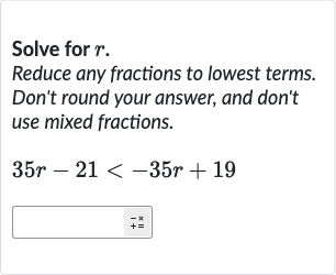 Solve for 
r.
Reduce any fractions to lowest terms. Don't round your answer, and don't use mixed fractions.

35 r-21 < -35 r+19