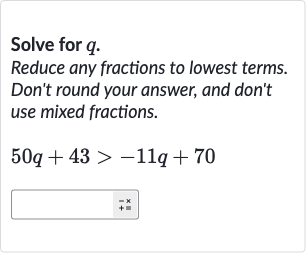 Solve for 
q.
Reduce any fractions to lowest terms. Don't round your answer, and don't use mixed fractions.

50 q+43 > -11 q+70