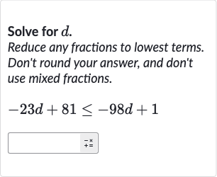 Solve for 
d.
Reduce any fractions to lowest terms. Don't round your answer, and don't use mixed fractions.

-23 d+81 <= -98 d+1