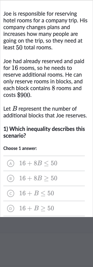 Joe is responsible for reserving hotel rooms for a company trip. His company changes plans and increases how many people are going on the trip, so they need at least 50 total rooms.
Joe had already reserved and paid for 16 rooms, so he needs to reserve additional rooms. He can only reserve rooms in blocks, and each block contains 8 rooms and costs 
$900.
Let 
B represent the number of additional blocks that Joe reserves.

Which inequality describes this scenario?

Choose 1 answer:
(A) 
16+8B <= 50
(B) 
16+8B >= 50
(C) 
16+B <= 50
(D) 
16+B >= 50