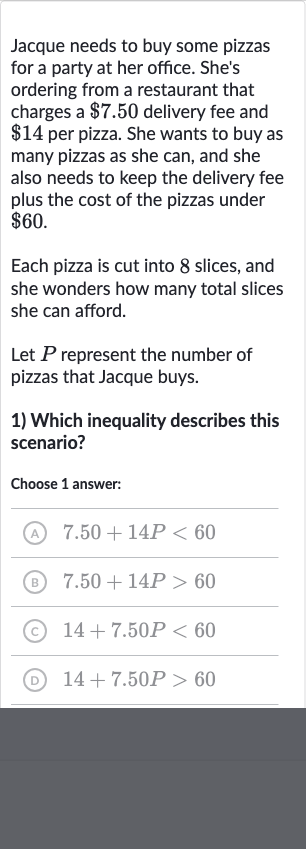 Jacque needs to buy some pizzas for a party at her office. She's ordering from a restaurant that charges a 
$7.50 delivery fee and 
$14 per pizza. She wants to buy as many pizzas as she can, and she also needs to keep the delivery fee plus the cost of the pizzas under 
$60.
Each pizza is cut into 8 slices, and she wonders how many total slices she can afford.
Let 
P represent the number of pizzas that Jacque buys.

Which inequality describes this scenario?

Choose 1 answer:
(A) 
7.50+14 P < 60
(B) 
7.50+14 P > 60
(C) 
14+7.50 P < 60
(D) 
14+7.50 P > 60