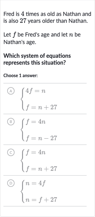 Fred is 4 times as old as Nathan and is also 27 years older than Nathan.
Let 
f be Fred's age and let 
n be Nathan's age.
Which system of equations represents this situation?
Choose 1 answer:
(A) 
{[4f=n],[f=n+27]:}
(B) 
{[f=4n],[f=n-27]:}
(c) 
{[f=4n],[f=n+27]:}
(D) 
{[n=4f],[n=f+27]:}