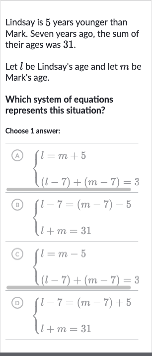 Lindsay is 5 years younger than Mark. Seven years ago, the sum of their ages was 31.
Let 
l be Lindsay's age and let 
m be Mark's age.
Which system of equations represents this situation?
Choose 1 answer:
(A) 
{[l=m+5],[(l-7)+(m-7)=3]:}
(B) 
{[l-7=(m-7)-5],[l+m=31]:}
(C) 
{[l=m-5],[(l-7)+(m-7)=3]:}
(D) 
{[l-7=(m-7)+5],[l+m=31]:}