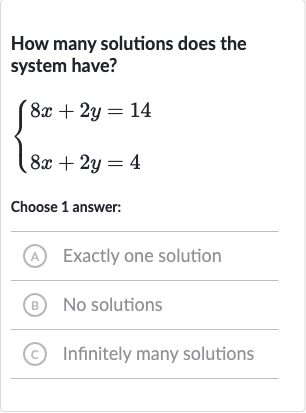 How many solutions does the system have?

{[8x+2y=14],[8x+2y=4]:}
Choose 1 answer:
(A) Exactly one solution
(B) No solutions
(c) Infinitely many solutions