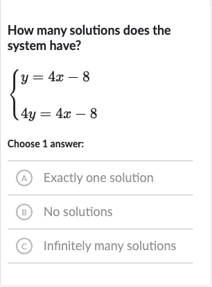 How many solutions does the system have?

{[y=4x-8],[4y=4x-8]:}
Choose 1 answer:
(A) Exactly one solution
(B) No solutions
(C) Infinitely many solutions