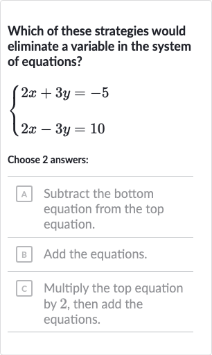 Which of these strategies would eliminate a variable in the system of equations?

{[2x+3y=-5],[2x-3y=10]:}
Choose 2 answers:
A Subtract the bottom equation from the top equation.
B Add the equations.
c Multiply the top equation by 2 , then add the equations.