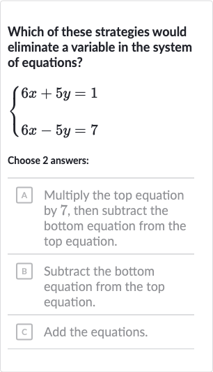 Which of these strategies would eliminate a variable in the system of equations?

{[6x+5y=1],[6x-5y=7]:}
Choose 
2 answers:
A Multiply the top equation by 7 , then subtract the bottom equation from the top equation.
B Subtract the bottom equation from the top equation.
c Add the equations.
