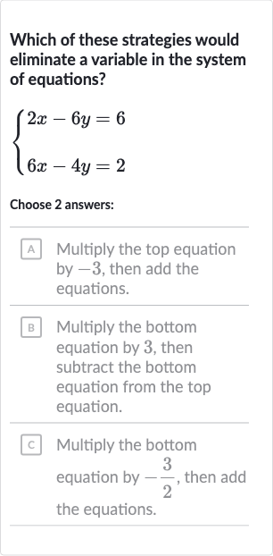 Which of these strategies would eliminate a variable in the system of equations?

{[2x-6y=6],[6x-4y=2]:}
Choose 2 answers:
A Multiply the top equation by -3 , then add the equations.
B Multiply the bottom equation by 3 , then subtract the bottom equation from the top equation.
c. Multiply the bottom equation by 
-(3)/(2), then add the equations.