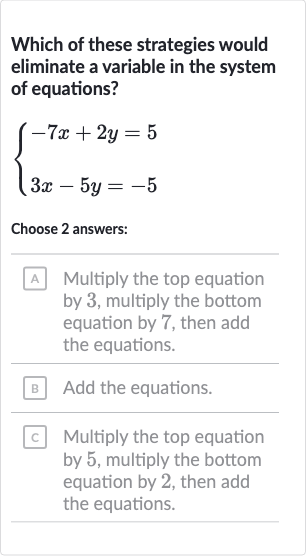 Which of these strategies would eliminate a variable in the system of equations?

{[-7x+2y=5],[3x-5y=-5]:}
Choose 2 answers:
A Multiply the top equation by 3 , multiply the bottom equation by 7 , then add the equations.
B] Add the equations.
c Multiply the top equation by 5 , multiply the bottom equation by 2 , then add the equations.
