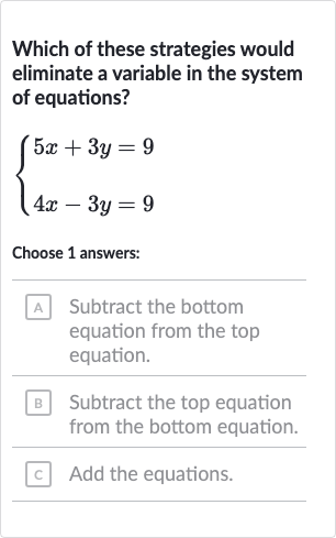 Which of these strategies would eliminate a variable in the system of equations?

{[5x+3y=9],[4x-3y=9]:}
Choose 1 answers:
A Subtract the bottom equation from the top equation.
B Subtract the top equation from the bottom equation.
c Add the equations.