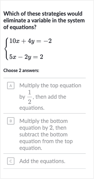 Which of these strategies would eliminate a variable in the system of equations?

{[10 x+4y=-2],[5x-2y=2]:}
Choose 2 answers:
A Multiply the top equation by 
(1)/(2), then add the equations.
B Multiply the bottom equation by 2 , then subtract the bottom equation from the top equation.
c Add the equations.