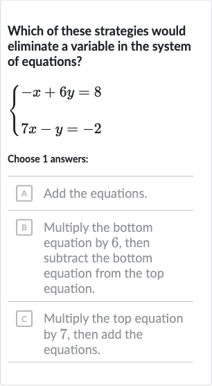 Which of these strategies would eliminate a variable in the system of equations?

{[-x+6y=8],[7x-y=-2]:}
Choose 1 answers:
A Add the equations.
B Multiply the bottom equation by 6 , then subtract the bottom equation from the top equation.
c Multiply the top equation by 7 , then add the equations.