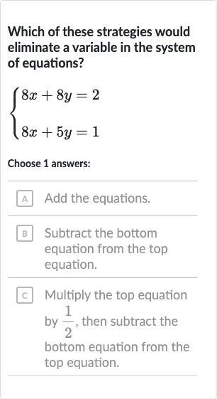 Which of these strategies would eliminate a variable in the system of equations?

{[8x+8y=2],[8x+5y=1]:}
Choose 1 answers:
Add the equations.
Subtract the bottom equation from the top equation.
Multiply the top equation by 
(1)/(2), then subtract the bottom equation from the top equation.