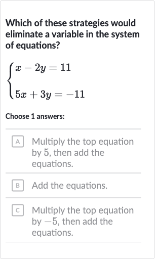 Which of these strategies would eliminate a variable in the system of equations?

{[x-2y=11],[5x+3y=-11]:}
Choose 1 answers:
A Multiply the top equation by 5 , then add the equations.
B Add the equations.
C Multiply the top equation by -5 , then add the equations.