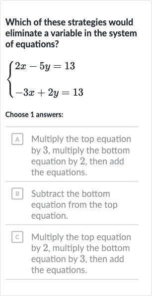 Which of these strategies would eliminate a variable in the system of equations?

{[2x-5y=13],[-3x+2y=13]:}
Choose 1 answers:
A Multiply the top equation by 3 , multiply the bottom equation by 2 , then add the equations.
B Subtract the bottom equation from the top equation.
c Multiply the top equation by 2 , multiply the bottom equation by 3 , then add the equations.
