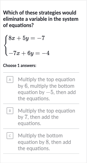Which of these strategies would eliminate a variable in the system of equations?

{[8x+5y=-7],[-7x+6y=-4]:}
Choose 1 answers:
A Multiply the top equation by 6 , multiply the bottom equation by -5 , then add the equations.
B Multiply the top equation by 7 , then add the equations.
C Multiply the bottom equation by 8 , then add the equations.