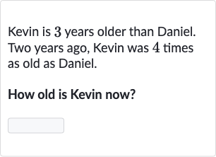 Kevin is 3 years older than Daniel. Two years ago, Kevin was 4 times as old as Daniel.
How old is Kevin now?