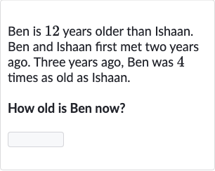 Ben is 12 years older than Ishaan. Ben and Ishaan first met two years ago. Three years ago, Ben was 4 times as old as Ishaan.
How old is Ben now?