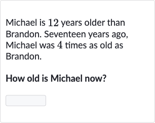 Michael is 12 years older than Brandon. Seventeen years ago, Michael was 4 times as old as Brandon.
How old is Michael now?