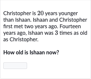 Christopher is 20 years younger than Ishaan. Ishaan and Christopher first met two years ago. Fourteen years ago, Ishaan was 3 times as old as Christopher.
How old is Ishaan now?