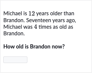 Michael is 12 years older than Brandon. Seventeen years ago, Michael was 4 times as old as Brandon.
How old is Brandon now?
