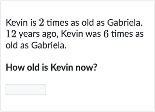 Kevin is 2 times as old as Gabriela. 12 years ago, Kevin was 6 times as old as Gabriela.
How old is Kevin now?