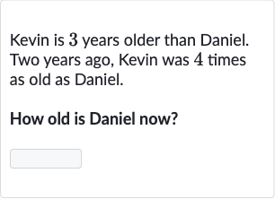 Kevin is 3 years older than Daniel. Two years ago, Kevin was 4 times as old as Daniel.
How old is Daniel now?