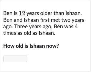 Ben is 12 years older than Ishaan. Ben and Ishaan first met two years ago. Three years ago, Ben was 4 times as old as Ishaan.
How old is Ishaan now?