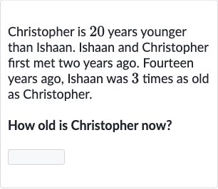 Christopher is 20 years younger than Ishaan. Ishaan and Christopher first met two years ago. Fourteen years ago, Ishaan was 3 times as old as Christopher.
How old is Christopher now?

◻