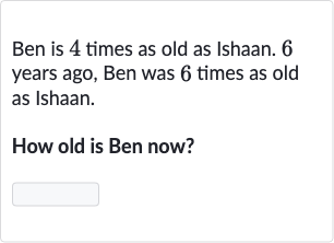 Ben is 4 times as old as Ishaan. 6 years ago, Ben was 6 times as old as Ishaan.
How old is Ben now?