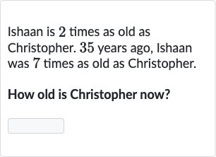 Ishaan is 2 times as old as Christopher. 
35 years ago, Ishaan was 7 times as old as Christopher.
How old is Christopher now?
