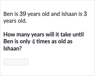 Ben is 39 years old and Ishaan is 3 years old.
How many years will it take until Ben is only 4 times as old as Ishaan?