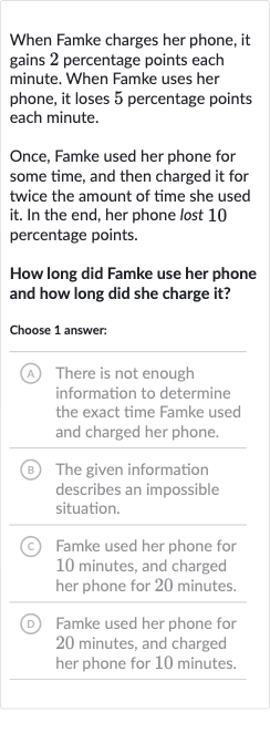 When Famke charges her phone, it gains 2 percentage points each minute. When Famke uses her phone, it loses 5 percentage points each minute.
Once, Famke used her phone for some time, and then charged it for twice the amount of time she used it. In the end, her phone lost 10 percentage points.
How long did Famke use her phone and how long did she charge it?
Choose 1 answer:
(A) There is not enough information to determine the exact time Famke used and charged her phone.
(B) The given information describes an impossible situation.
(C) Famke used her phone for 10 minutes, and charged her phone for 20 minutes.
(D) Famke used her phone for 20 minutes, and charged her phone for 
10 minutes.