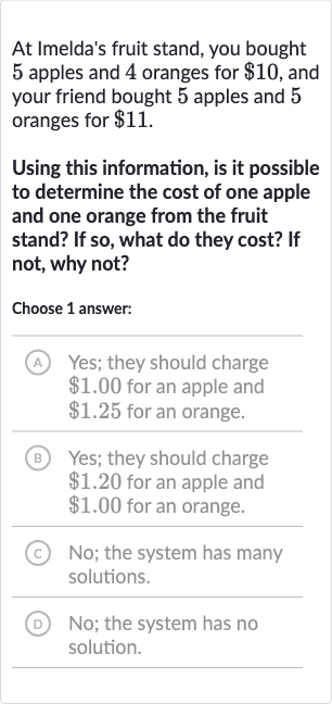 At Imelda's fruit stand, you bought 5 apples and 4 oranges for 
$10, and your friend bought 5 apples and 5 oranges for 
$11.
Using this information, is it possible to determine the cost of one apple and one orange from the fruit stand? If so, what do they cost? If not, why not?
Choose 1 answer:
(A) Yes; they should charge 
$1.00 for an apple and 
$1.25 for an orange.
(B) Yes; they should charge 
$1.20 for an apple and 
$1.00 for an orange.
(c) No; the system has many solutions.
(D) No; the system has no solution.