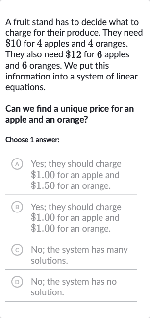 A fruit stand has to decide what to charge for their produce. They need 
$10 for 4 apples and 4 oranges. They also need 
$12 for 6 apples and 6 oranges. We put this information into a system of linear equations.
Can we find a unique price for an apple and an orange?
Choose 1 answer:
(A) Yes; they should charge 
$1.00 for an apple and 
$1.50 for an orange.
(B) Yes; they should charge 
$1.00 for an apple and 
$1.00 for an orange.
(C) No; the system has many solutions.
(D) No; the system has no solution.