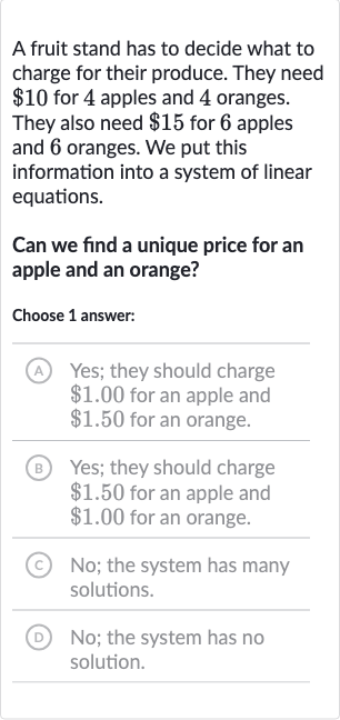 A fruit stand has to decide what to charge for their produce. They need 
$10 for 4 apples and 4 oranges. They also need 
$15 for 6 apples and 6 oranges. We put this information into a system of linear equations.
Can we find a unique price for an apple and an orange?
Choose 1 answer:
(A) Yes; they should charge 
$1.00 for an apple and 
$1.50 for an orange.
(B) Yes; they should charge 
$1.50 for an apple and 
$1.00 for an orange.
(C) No; the system has many solutions.
(D) No; the system has no solution.
