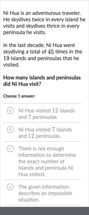 Ni Hua is an adventurous traveler. He skydives twice in every island he visits and skydives thrice in every peninsula he visits.
In the last decade, Ni Hua went skydiving a total of 45 times in the 19 islands and peninsulas that he visited.
How many islands and peninsulas did Ni Hua visit?
Choose 1 answer:
(A) Ni Hua visited 12 islands and 7 peninsulas.
(B) Ni Hua visited 7 islands and 12 peninsulas.
(C) There is not enough information to determine the exact number of islands and peninsula 
Ni Hua visited.
(D) The given information describes an impossible situation.