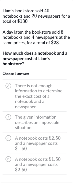 Liam's bookstore sold 40 notebooks and 20 newspapers for a total of 
$130.
A day later, the bookstore sold 8 notebooks and 4 newspapers at the same prices, for a total of 
$28.
How much does a notebook and a newspaper cost at Liam's bookstore?
Choose 1 answer:
(A) There is not enough information to determine the exact cost of a notebook and a newspaper.
(B) The given information describes an impossible situation.
(C) A notebook costs 
$2.50 and a newspaper costs 
$1.50.
(D) A notebook costs 
$1.50 and a newspaper costs 
$2.50.