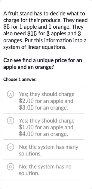 A fruit stand has to decide what to charge for their produce. They need 
$5 for 1 apple and 1 orange. They also need 
$15 for 3 apples and 3 oranges. Put this information into a system of linear equations.
Can we find a unique price for an apple and an orange?
Choose 1 answer:
(A) Yes; they should charge 
$2.00 for an apple and 
$3.00 for an orange.
(B) Yes; they should charge 
$1.00 for an apple and 
$4.00 for an orange.
(c) No; the system has many solutions.
(D) No; the system has no solution.