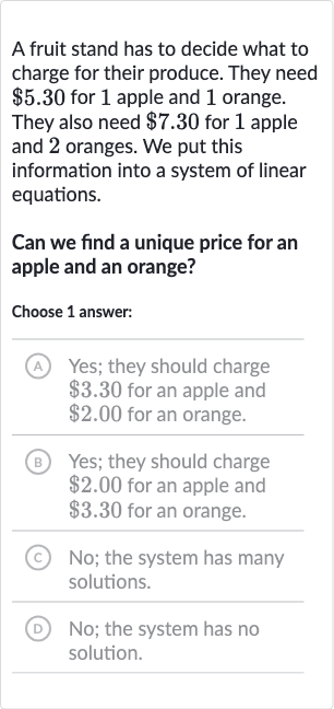 A fruit stand has to decide what to charge for their produce. They need 
$5.30 for 1 apple and 1 orange. They also need 
$7.30 for 1 apple and 2 oranges. We put this information into a system of linear equations.
Can we find a unique price for an apple and an orange?
Choose 1 answer:
(A) Yes; they should charge 
$3.30 for an apple and 
$2.00 for an orange.
(B) Yes; they should charge 
$2.00 for an apple and 
$3.30 for an orange.
(C) No; the system has many solutions.
(D) 
No; the system has no solution.