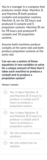 You're a manager in a company that produces rocket ships. Machine A and Machine B both produce cockpits and propulsion systems. Machine A ran for 22 hours and produced 3 cockpits and 5 propulsion systems. Machine B ran for 44 hours and produced 6 cockpits and 10 propulsion systems.
Assume both machines produce cockpits at the same rate and both produce propulsion systems at the same rate.
Can we use a system of linear equations in two variables to solve for a unique amount of time that it takes each machine to produce a cockpit and to produce a propulsion system?
Choose 1 answer:
(A) Yes; it takes Machine A and Machine B 4 hours to produce a cockpit and 2 hours to produce a propulsion system.
(B) Yes; it takes Machine A and Machine B 2 hours to produce a cockpit and 4 hours to produce a propulsion system.
(C) No; the system has many solutions.
D No; the system has no solution.