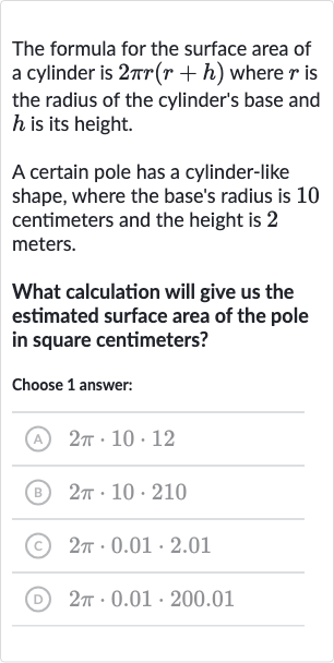 The formula for the surface area of a cylinder is 
2pi r(r+h) where 
r is the radius of the cylinder's base and 
h is its height.
A certain pole has a cylinder-like shape, where the base's radius is 10 centimeters and the height is 2 meters.
What calculation will give us the estimated surface area of the pole in square centimeters?
Choose 1 answer:
(A) 
2pi*10*12
(B) 
2pi*10*210
(C) 
2pi*0.01*2.01
(D) 
2pi*0.01*200.01