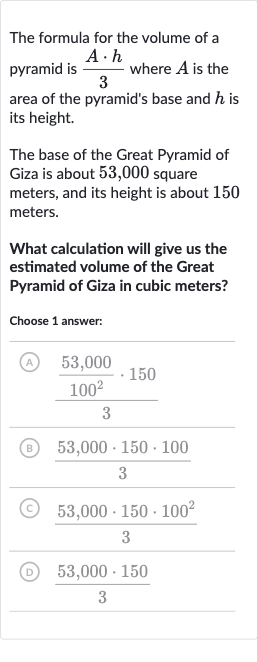 The formula for the volume of a pyramid is 
(A*h)/(3) where 
A is the area of the pyramid's base and 
h is its height.
The base of the Great Pyramid of Giza is about 53,000 square meters, and its height is about 150 meters.
What calculation will give us the estimated volume of the Great Pyramid of Giza in cubic meters?
Choose 1 answer:
(A) 
((53,000)/(100^(2))*150)/(3)
(B) 
(53,000*150*100)/(3)
(C) 
(53,000*150*100^(2))/(3)
(D) 
(53,000*150)/(3)
