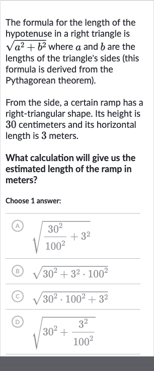 The formula for the length of the hypotenuse in a right triangle is 
sqrt(a^(2)+b^(2)) where 
a and 
b are the lengths of the triangle's sides (this formula is derived from the Pythagorean theorem).
From the side, a certain ramp has a right-triangular shape. Its height is 30 centimeters and its horizontal length is 3 meters.
What calculation will give us the estimated length of the ramp in meters?
Choose 1 answer:
(A) 
sqrt((30^(2))/(100^(2))+3^(2))
(B) 
sqrt(30^(2)+3^(2)*100^(2))
(C) 
sqrt(30^(2)*100^(2)+3^(2))
(D) 
sqrt(30^(2)+(3^(2))/(100^(2)))