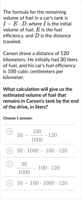 The formula for the remaining volume of fuel in a car's tank is 
I-E*D, where 
I is the initial volume of fuel, 
E is the fuel efficiency, and 
D is the distance traveled.
Carson drove a distance of 120 kilometers. He initially had 30 liters of fuel, and his car's fuel efficiency is 100 cubic centimeters per kilometer.
What calculation will give us the estimated volume of fuel that remains in Carson's tank by the end of the drive, in liters?
Choose 1 answer:
(A) 
30-(100)/(1000)*120
(B) 
30*1000-100*120
(C) 
(30)/(1000)-100*120
(D) 
30-100*1000*120