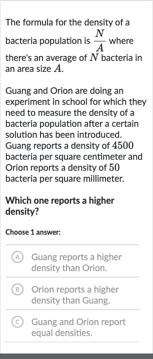 The formula for the density of a bacteria population is 
(N)/(A) where there's an average of 
N bacteria in an area size 
A.
Guang and Orion are doing an experiment in school for which they need to measure the density of a bacteria population after a certain solution has been introduced. Guang reports a density of 4500 bacteria per square centimeter and Orion reports a density of 50 bacteria per square millimeter.
Which one reports a higher density?
Choose 1 answer:
(A) Guang reports a higher density than Orion.
(B) Orion reports a higher density than Guang.
(c) Guang and Orion report equal densities.